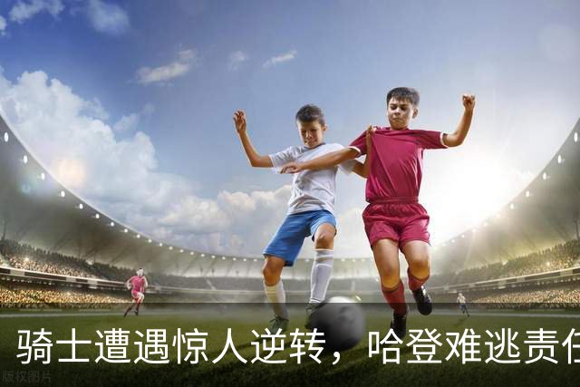 骑士遭遇惊人逆转，哈登难逃责任，詹姆斯与马克西助力76人腾飞